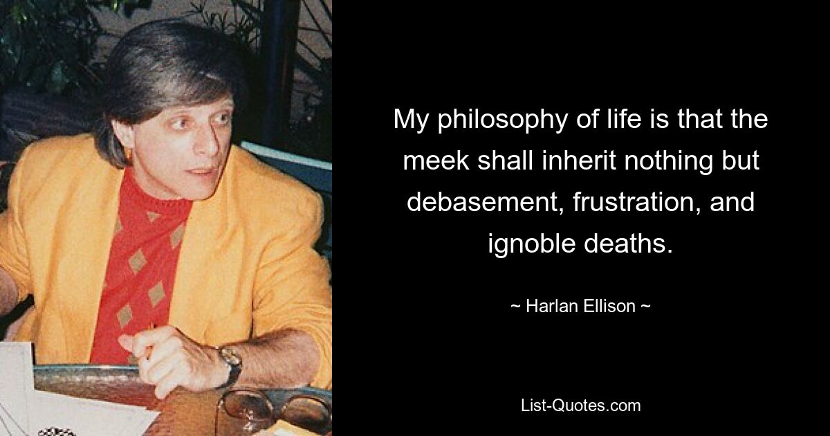 My philosophy of life is that the meek shall inherit nothing but debasement, frustration, and ignoble deaths. — © Harlan Ellison