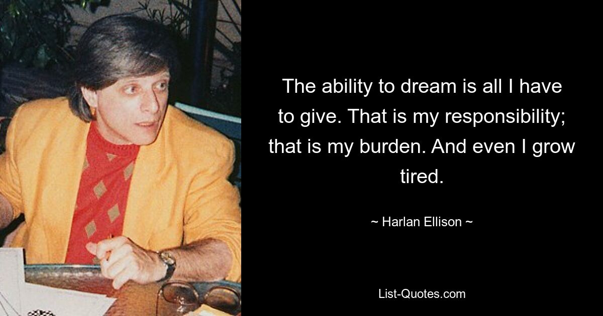 The ability to dream is all I have to give. That is my responsibility; that is my burden. And even I grow tired. — © Harlan Ellison