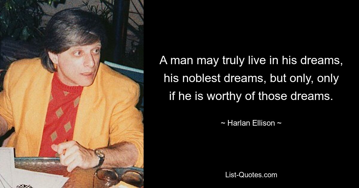 A man may truly live in his dreams, his noblest dreams, but only, only if he is worthy of those dreams. — © Harlan Ellison