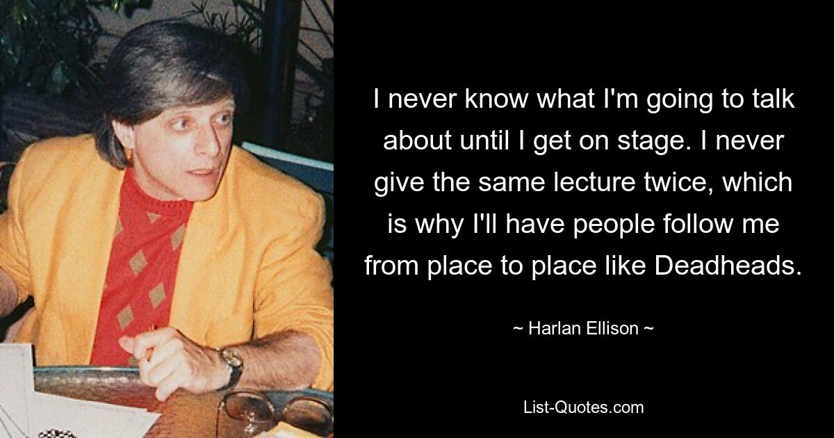 I never know what I'm going to talk about until I get on stage. I never give the same lecture twice, which is why I'll have people follow me from place to place like Deadheads. — © Harlan Ellison