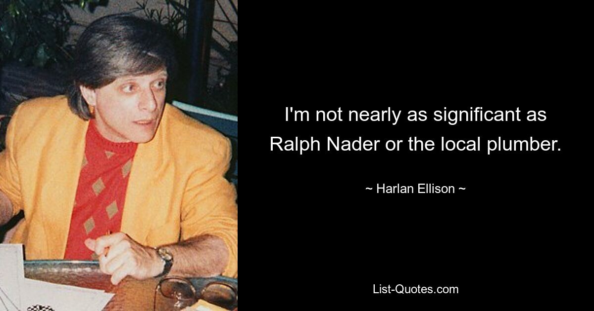 I'm not nearly as significant as Ralph Nader or the local plumber. — © Harlan Ellison