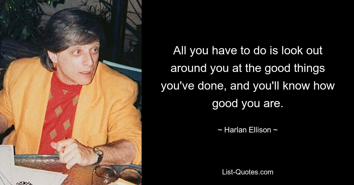 All you have to do is look out around you at the good things you've done, and you'll know how good you are. — © Harlan Ellison