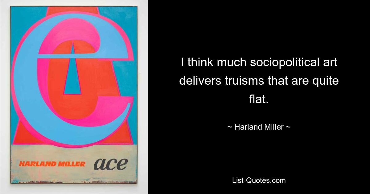 I think much sociopolitical art delivers truisms that are quite flat. — © Harland Miller