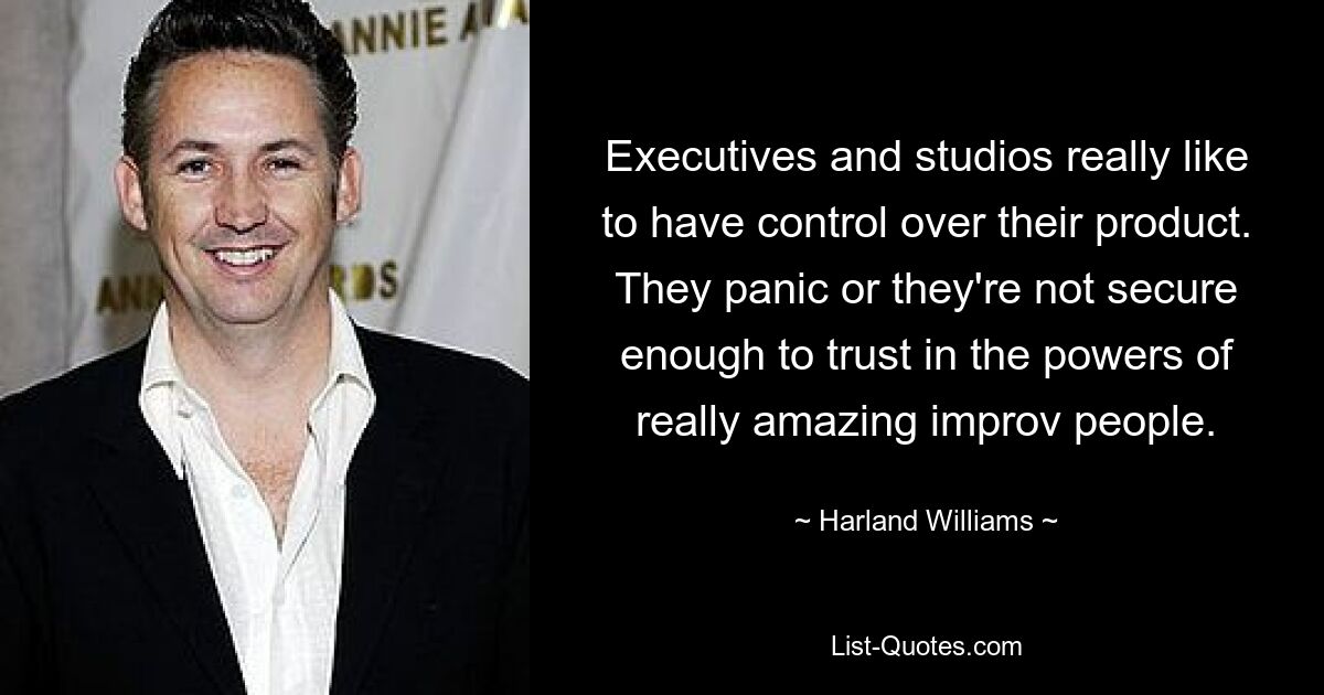 Executives and studios really like to have control over their product. They panic or they're not secure enough to trust in the powers of really amazing improv people. — © Harland Williams