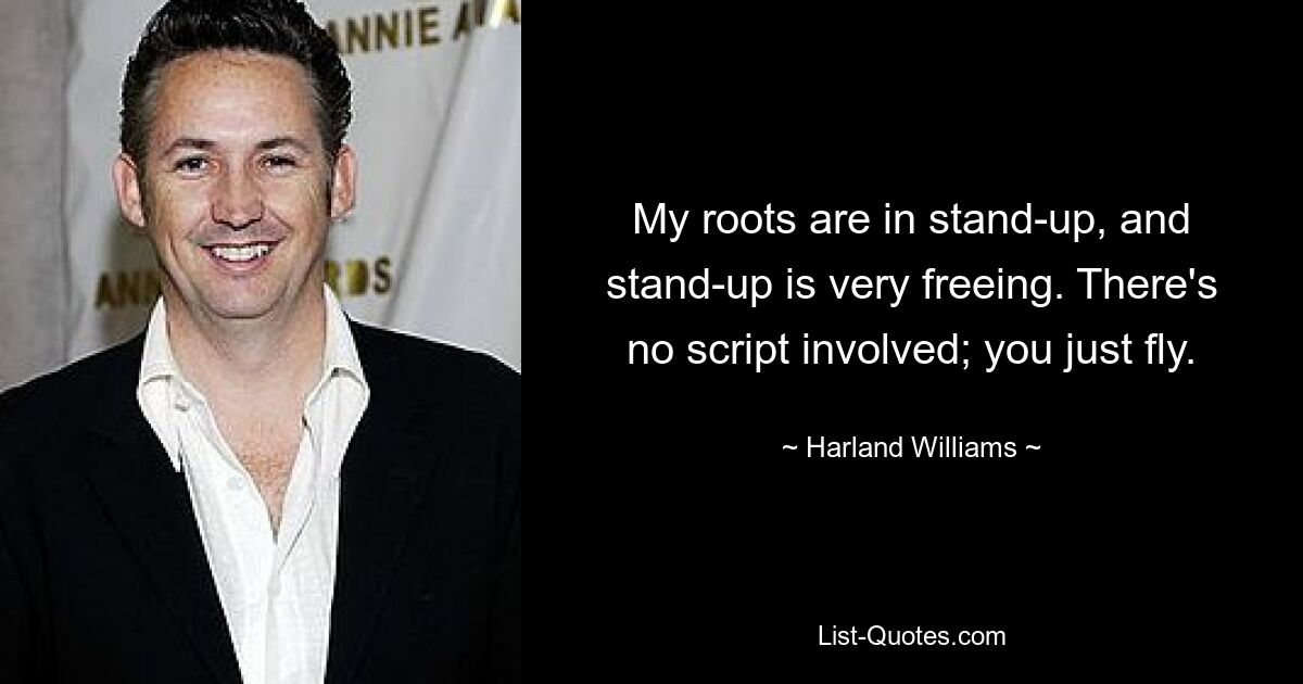 My roots are in stand-up, and stand-up is very freeing. There's no script involved; you just fly. — © Harland Williams