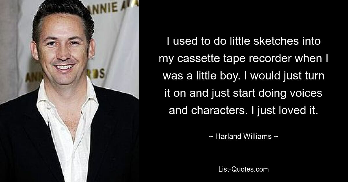 I used to do little sketches into my cassette tape recorder when I was a little boy. I would just turn it on and just start doing voices and characters. I just loved it. — © Harland Williams