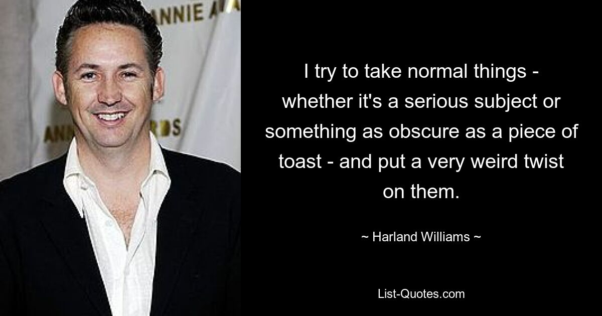 I try to take normal things - whether it's a serious subject or something as obscure as a piece of toast - and put a very weird twist on them. — © Harland Williams