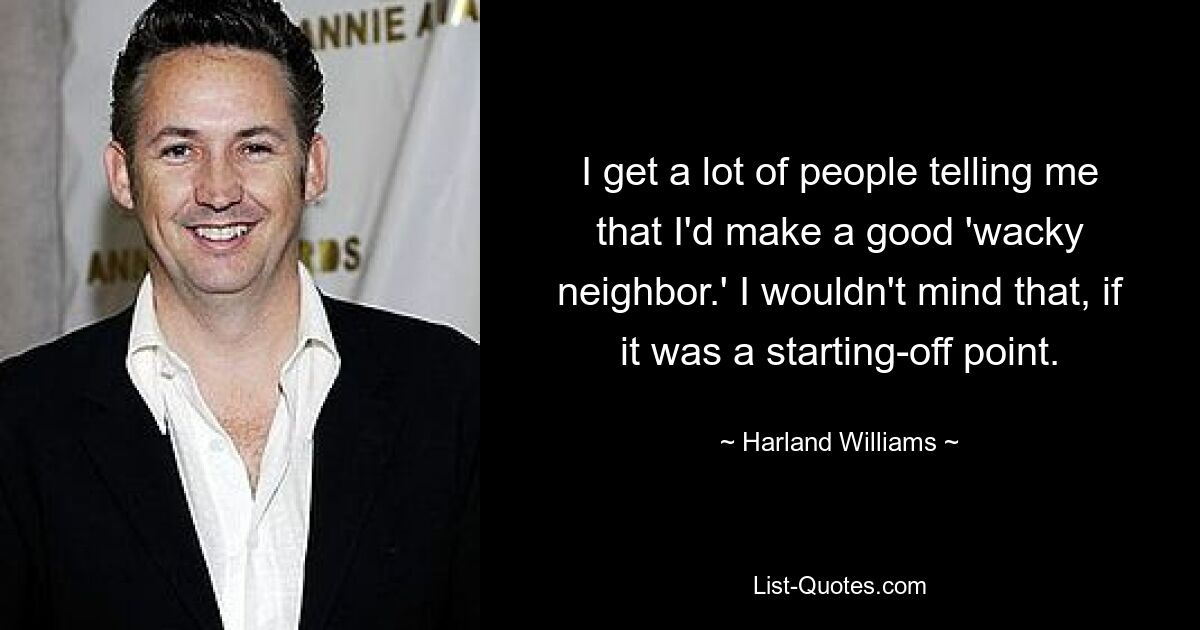 I get a lot of people telling me that I'd make a good 'wacky neighbor.' I wouldn't mind that, if it was a starting-off point. — © Harland Williams