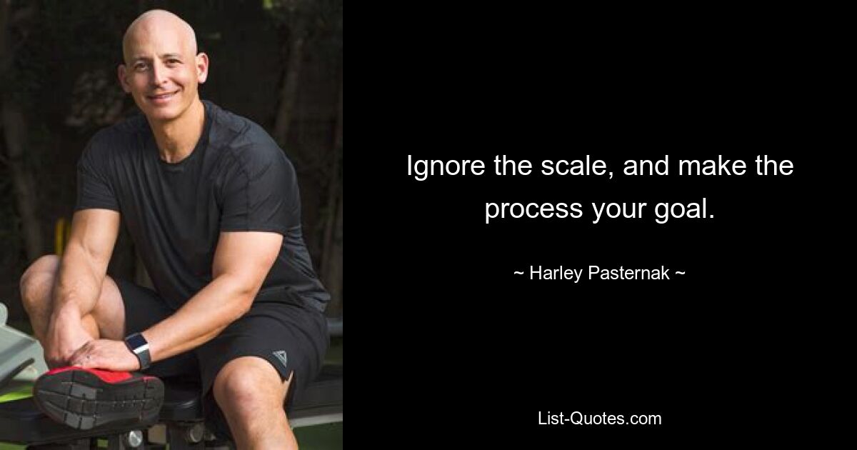 Ignore the scale, and make the process your goal. — © Harley Pasternak