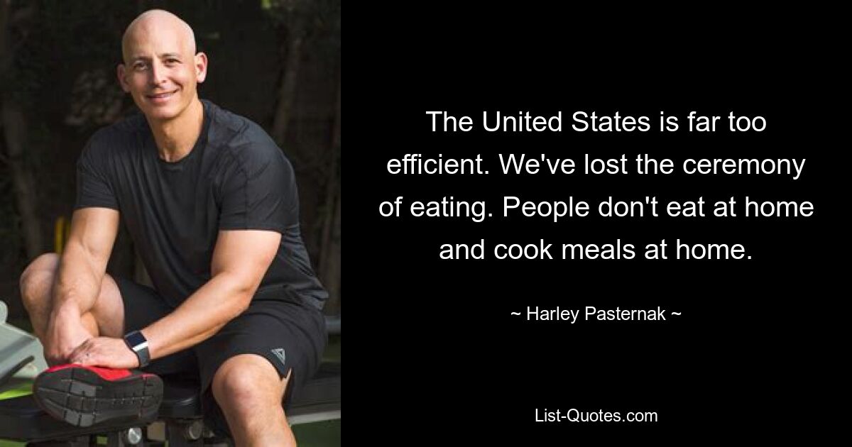 The United States is far too efficient. We've lost the ceremony of eating. People don't eat at home and cook meals at home. — © Harley Pasternak