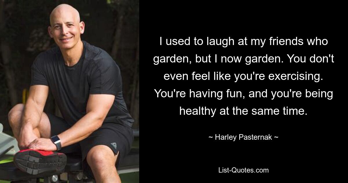 I used to laugh at my friends who garden, but I now garden. You don't even feel like you're exercising. You're having fun, and you're being healthy at the same time. — © Harley Pasternak