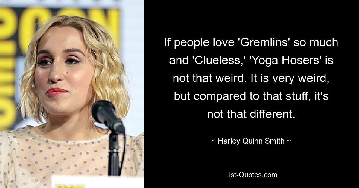 If people love 'Gremlins' so much and 'Clueless,' 'Yoga Hosers' is not that weird. It is very weird, but compared to that stuff, it's not that different. — © Harley Quinn Smith