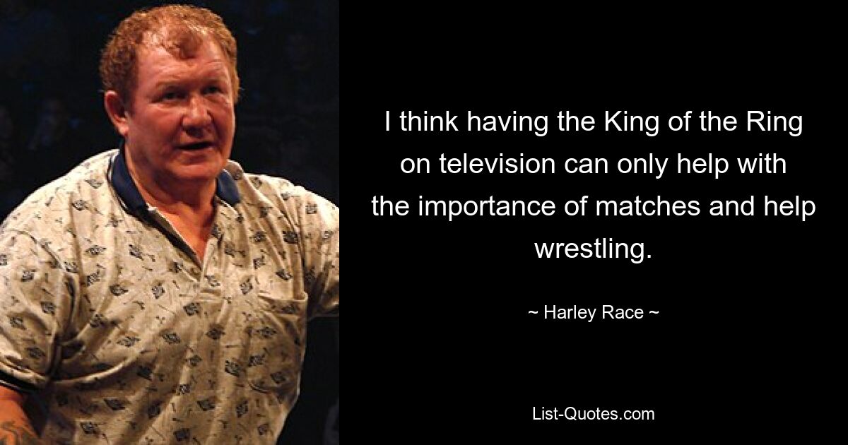 I think having the King of the Ring on television can only help with the importance of matches and help wrestling. — © Harley Race