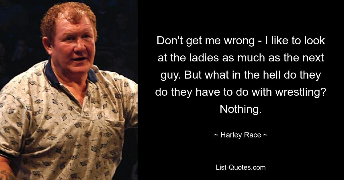 Don't get me wrong - I like to look at the ladies as much as the next guy. But what in the hell do they do they have to do with wrestling? Nothing. — © Harley Race