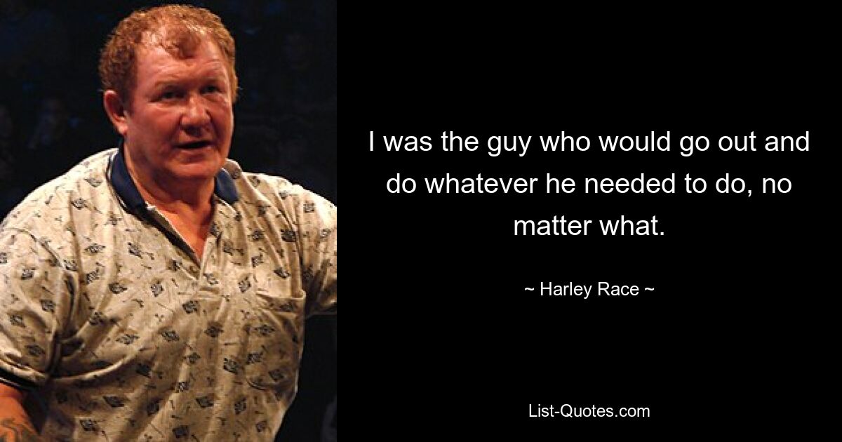 I was the guy who would go out and do whatever he needed to do, no matter what. — © Harley Race