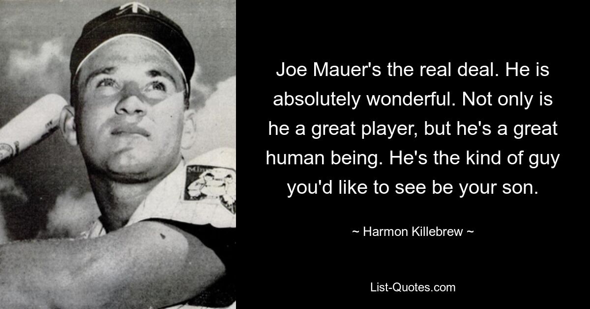 Joe Mauer's the real deal. He is absolutely wonderful. Not only is he a great player, but he's a great human being. He's the kind of guy you'd like to see be your son. — © Harmon Killebrew