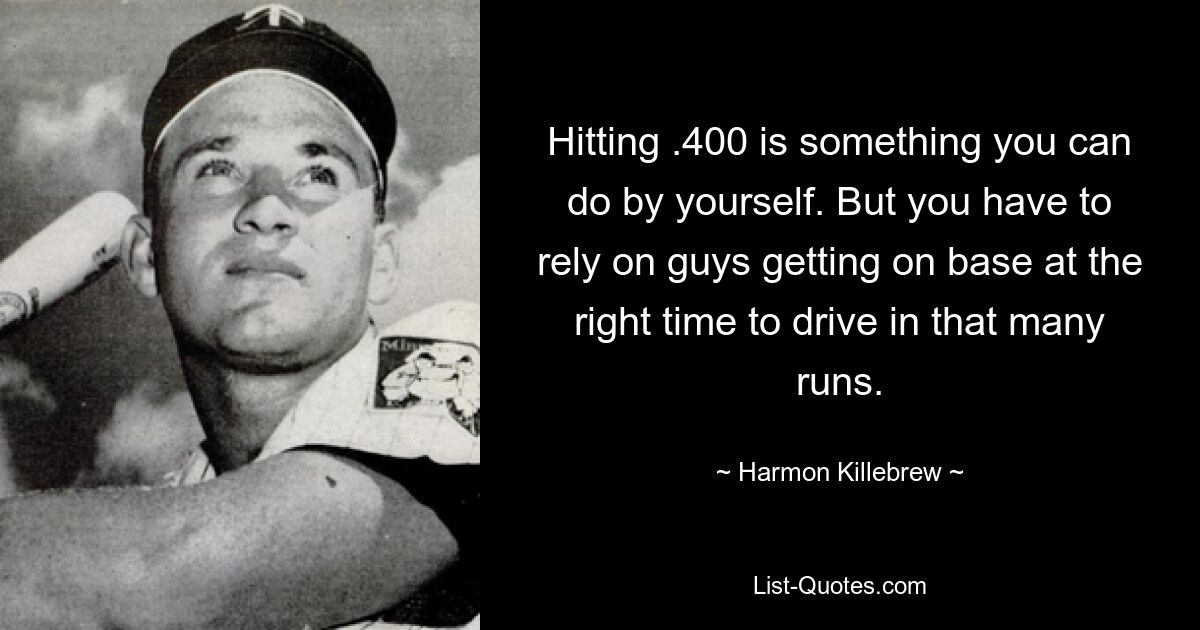 Hitting .400 is something you can do by yourself. But you have to rely on guys getting on base at the right time to drive in that many runs. — © Harmon Killebrew