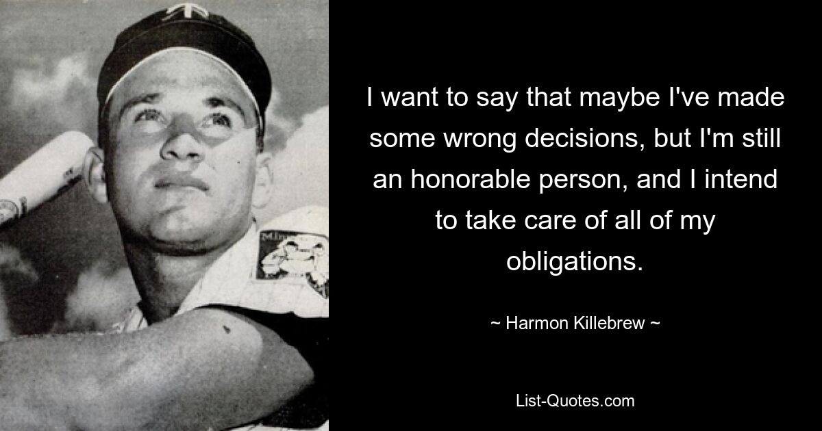 I want to say that maybe I've made some wrong decisions, but I'm still an honorable person, and I intend to take care of all of my obligations. — © Harmon Killebrew