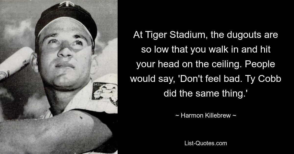 At Tiger Stadium, the dugouts are so low that you walk in and hit your head on the ceiling. People would say, 'Don't feel bad. Ty Cobb did the same thing.' — © Harmon Killebrew