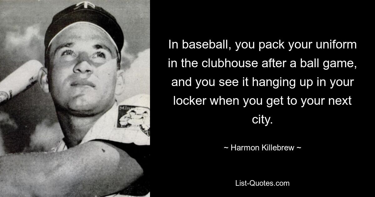 In baseball, you pack your uniform in the clubhouse after a ball game, and you see it hanging up in your locker when you get to your next city. — © Harmon Killebrew