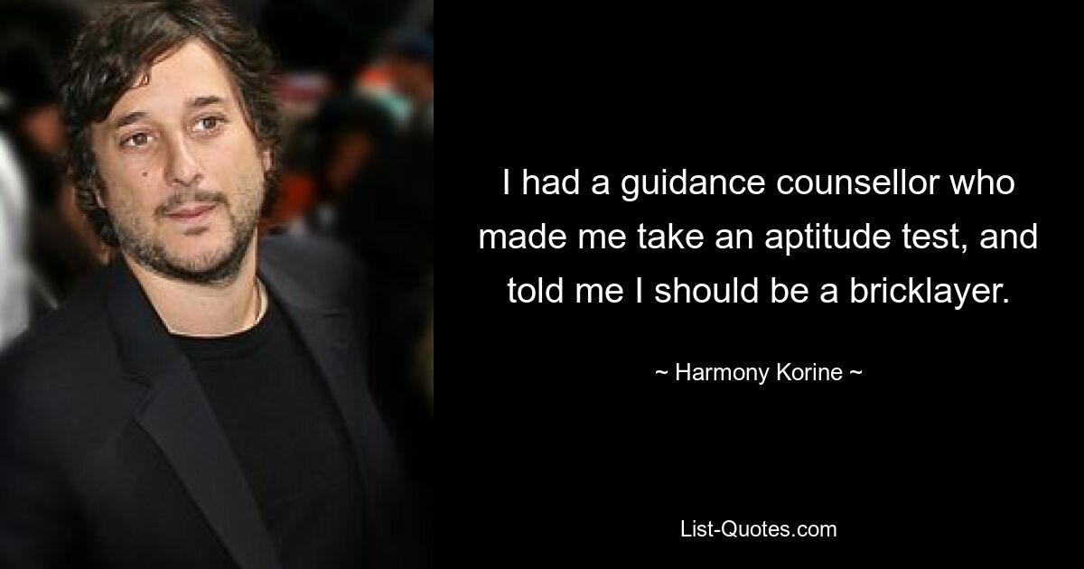 I had a guidance counsellor who made me take an aptitude test, and told me I should be a bricklayer. — © Harmony Korine