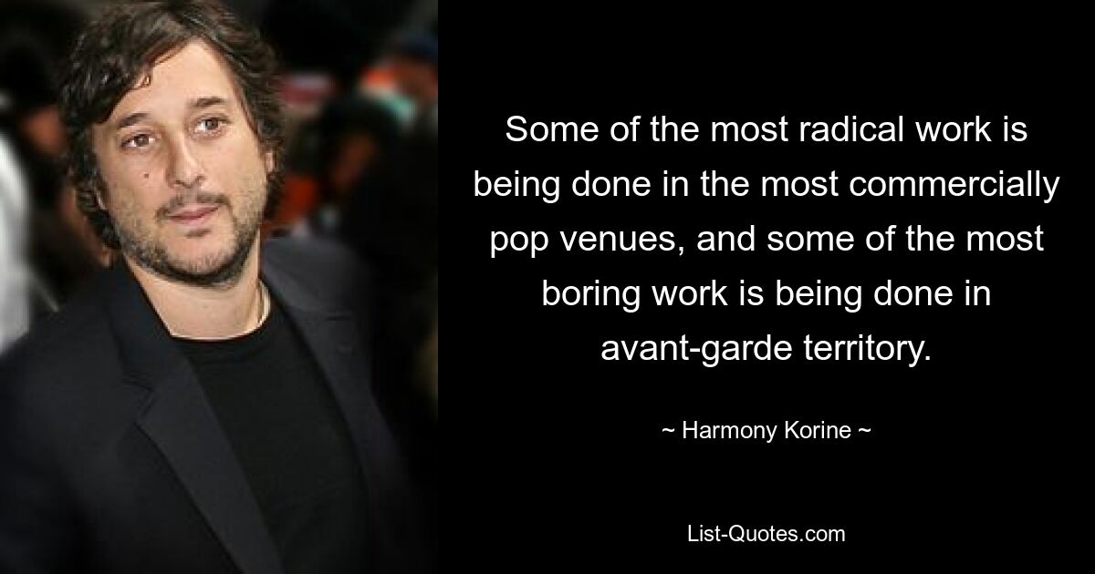 Some of the most radical work is being done in the most commercially pop venues, and some of the most boring work is being done in avant-garde territory. — © Harmony Korine