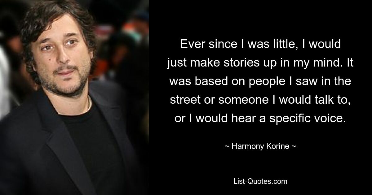 Ever since I was little, I would just make stories up in my mind. It was based on people I saw in the street or someone I would talk to, or I would hear a specific voice. — © Harmony Korine