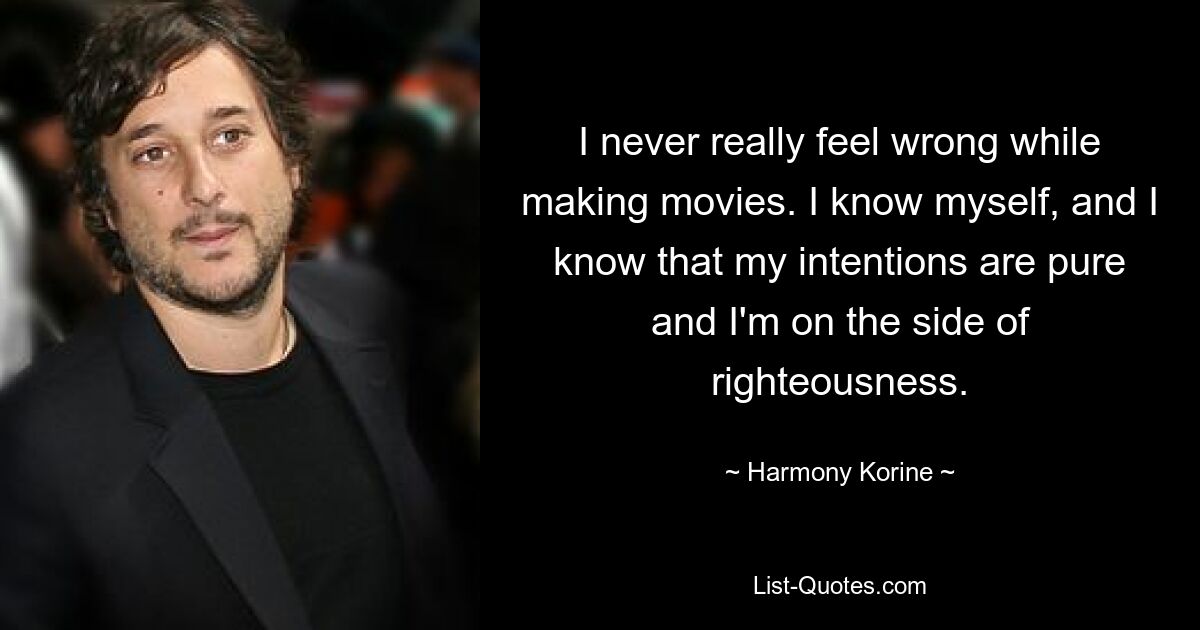 I never really feel wrong while making movies. I know myself, and I know that my intentions are pure and I'm on the side of righteousness. — © Harmony Korine