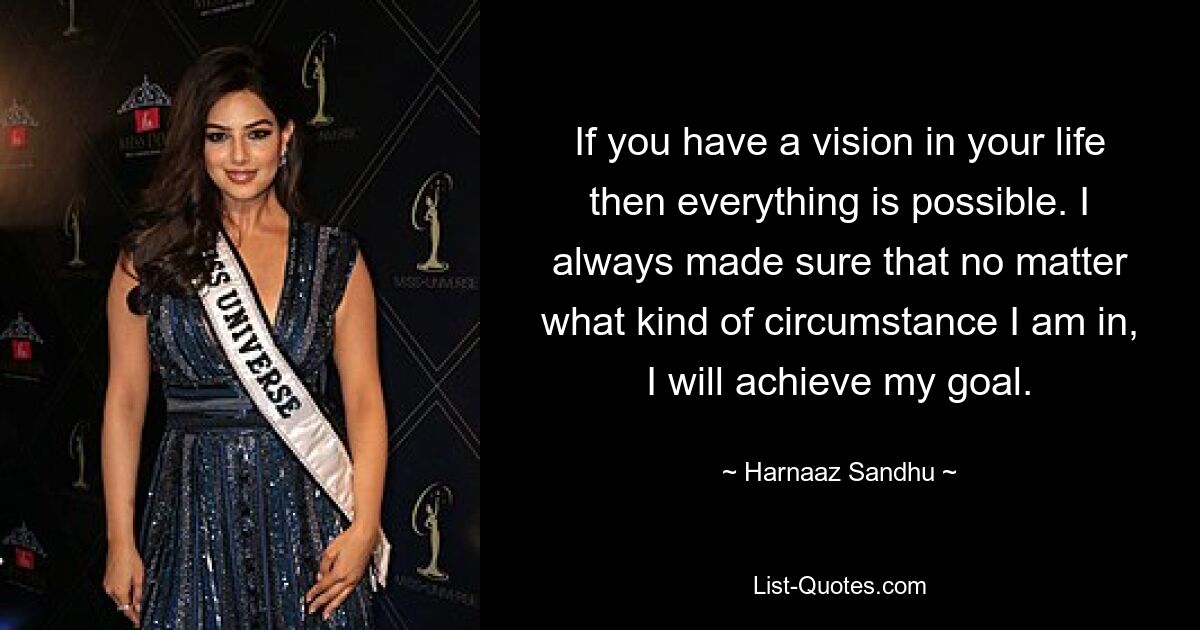 If you have a vision in your life then everything is possible. I always made sure that no matter what kind of circumstance I am in, I will achieve my goal. — © Harnaaz Sandhu