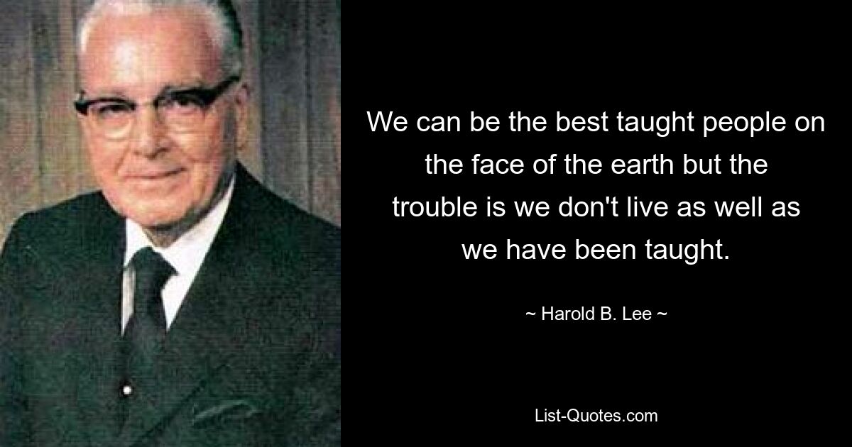 We can be the best taught people on the face of the earth but the trouble is we don't live as well as we have been taught. — © Harold B. Lee