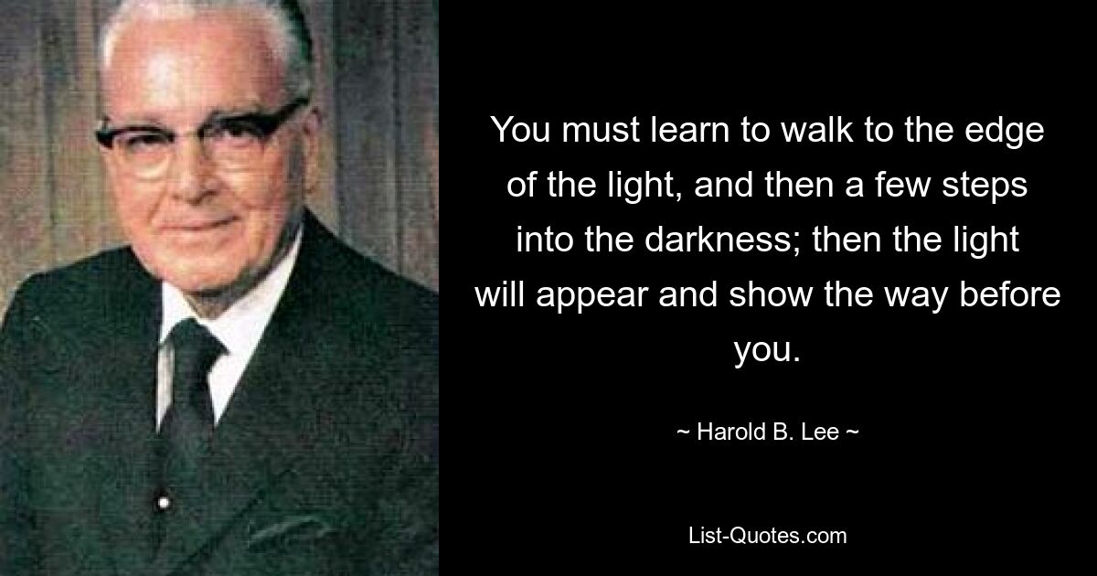 You must learn to walk to the edge of the light, and then a few steps into the darkness; then the light will appear and show the way before you. — © Harold B. Lee