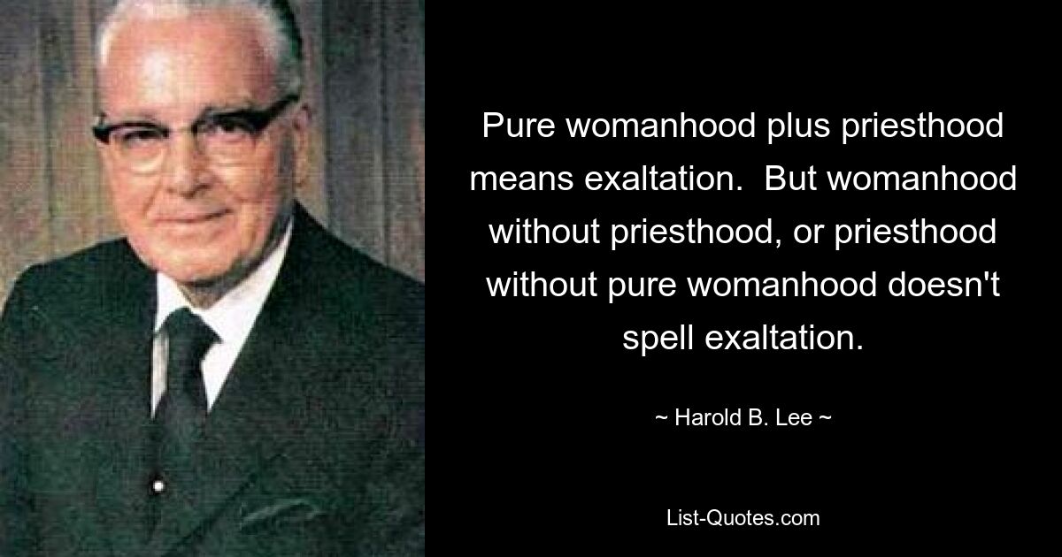 Pure womanhood plus priesthood means exaltation.  But womanhood without priesthood, or priesthood without pure womanhood doesn't spell exaltation. — © Harold B. Lee