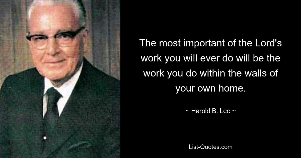 The most important of the Lord's work you will ever do will be the work you do within the walls of your own home. — © Harold B. Lee