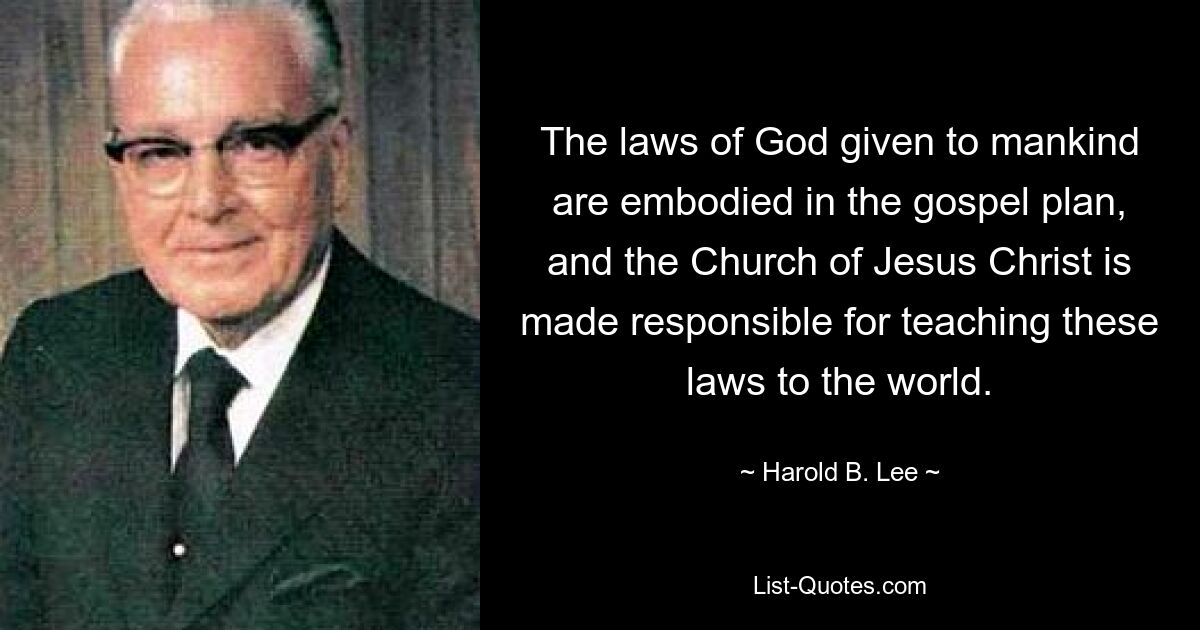 The laws of God given to mankind are embodied in the gospel plan, and the Church of Jesus Christ is made responsible for teaching these laws to the world. — © Harold B. Lee