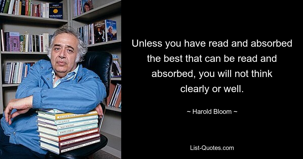 Unless you have read and absorbed the best that can be read and absorbed, you will not think clearly or well. — © Harold Bloom