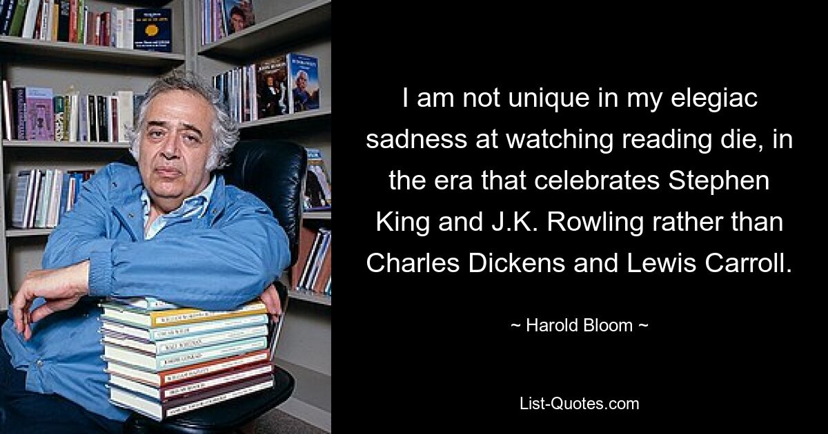 I am not unique in my elegiac sadness at watching reading die, in the era that celebrates Stephen King and J.K. Rowling rather than Charles Dickens and Lewis Carroll. — © Harold Bloom