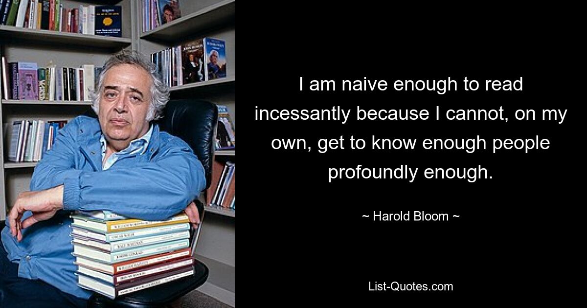 I am naive enough to read incessantly because I cannot, on my own, get to know enough people profoundly enough. — © Harold Bloom