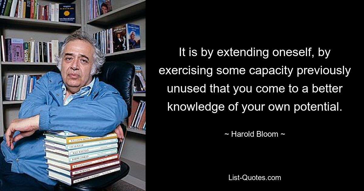 It is by extending oneself, by exercising some capacity previously unused that you come to a better knowledge of your own potential. — © Harold Bloom