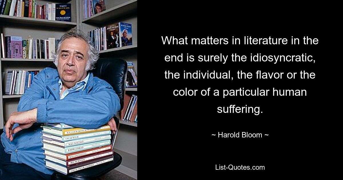 What matters in literature in the end is surely the idiosyncratic, the individual, the flavor or the color of a particular human suffering. — © Harold Bloom