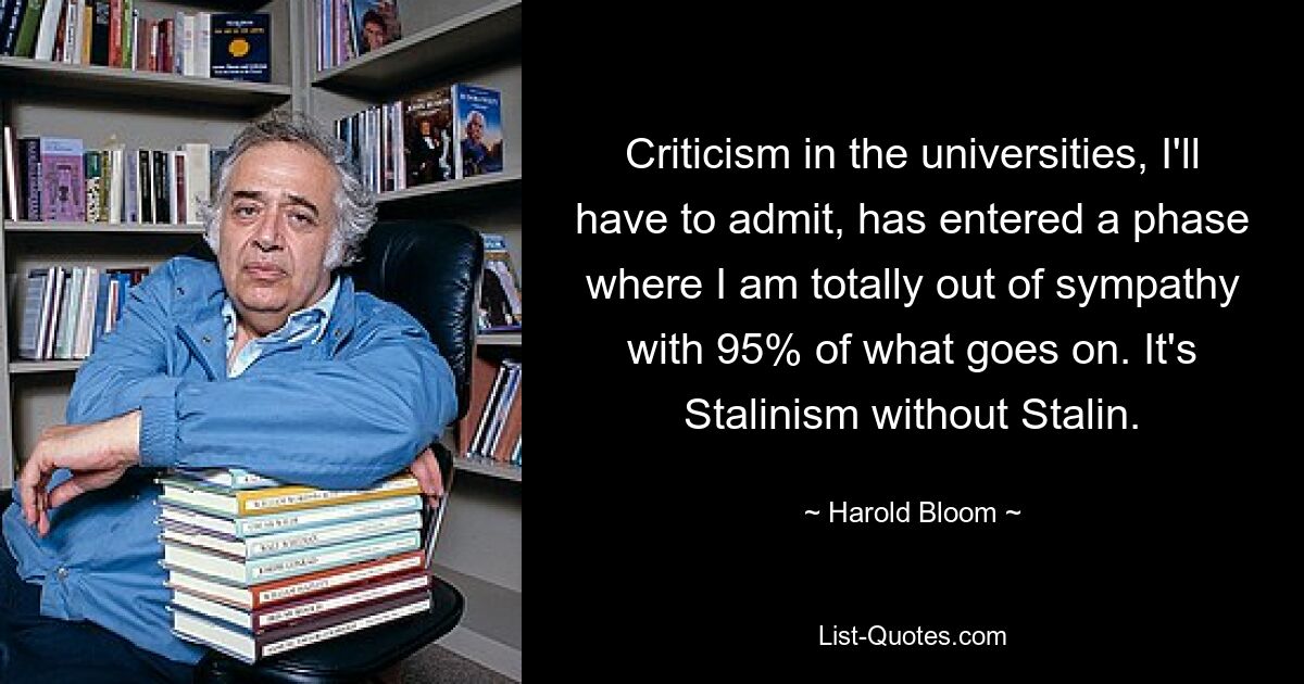 Criticism in the universities, I'll have to admit, has entered a phase where I am totally out of sympathy with 95% of what goes on. It's Stalinism without Stalin. — © Harold Bloom