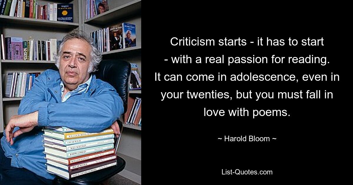 Criticism starts - it has to start - with a real passion for reading. It can come in adolescence, even in your twenties, but you must fall in love with poems. — © Harold Bloom