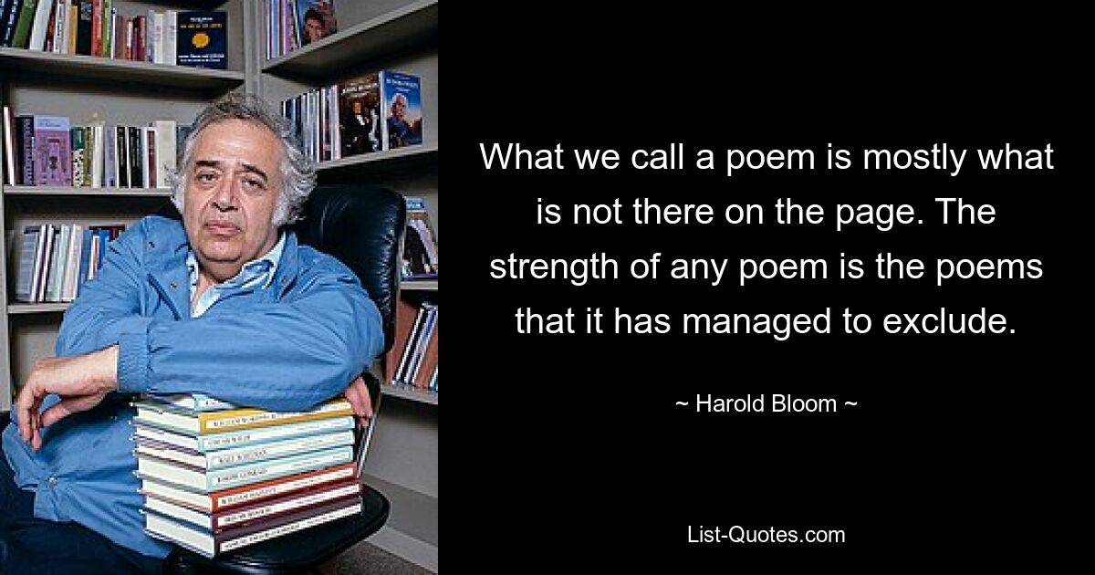 What we call a poem is mostly what is not there on the page. The strength of any poem is the poems that it has managed to exclude. — © Harold Bloom