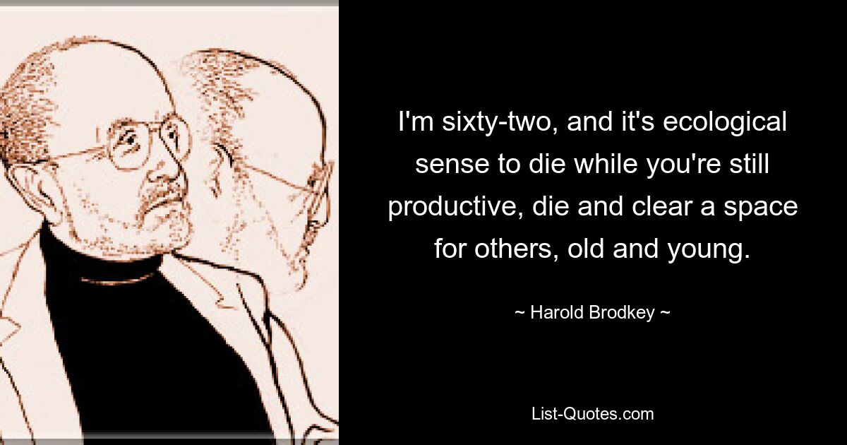 I'm sixty-two, and it's ecological sense to die while you're still productive, die and clear a space for others, old and young. — © Harold Brodkey