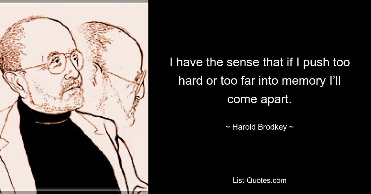 I have the sense that if I push too hard or too far into memory I’ll come apart. — © Harold Brodkey