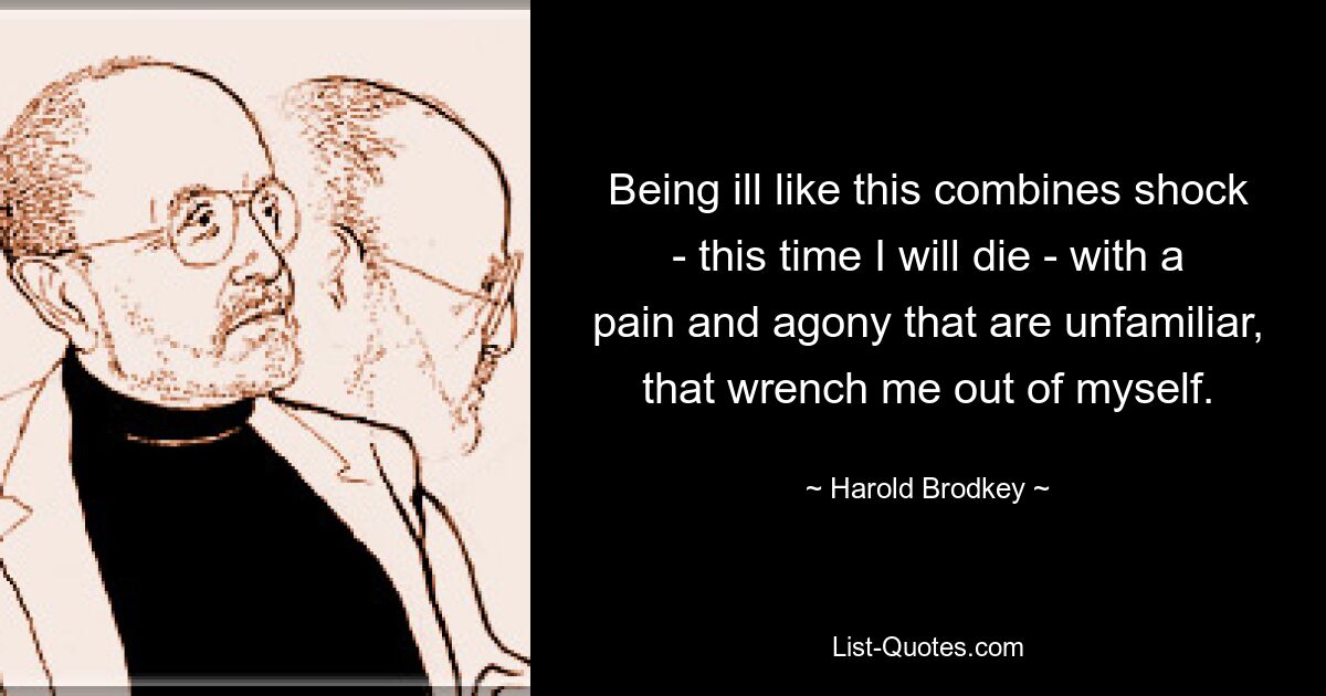 Being ill like this combines shock - this time I will die - with a pain and agony that are unfamiliar, that wrench me out of myself. — © Harold Brodkey