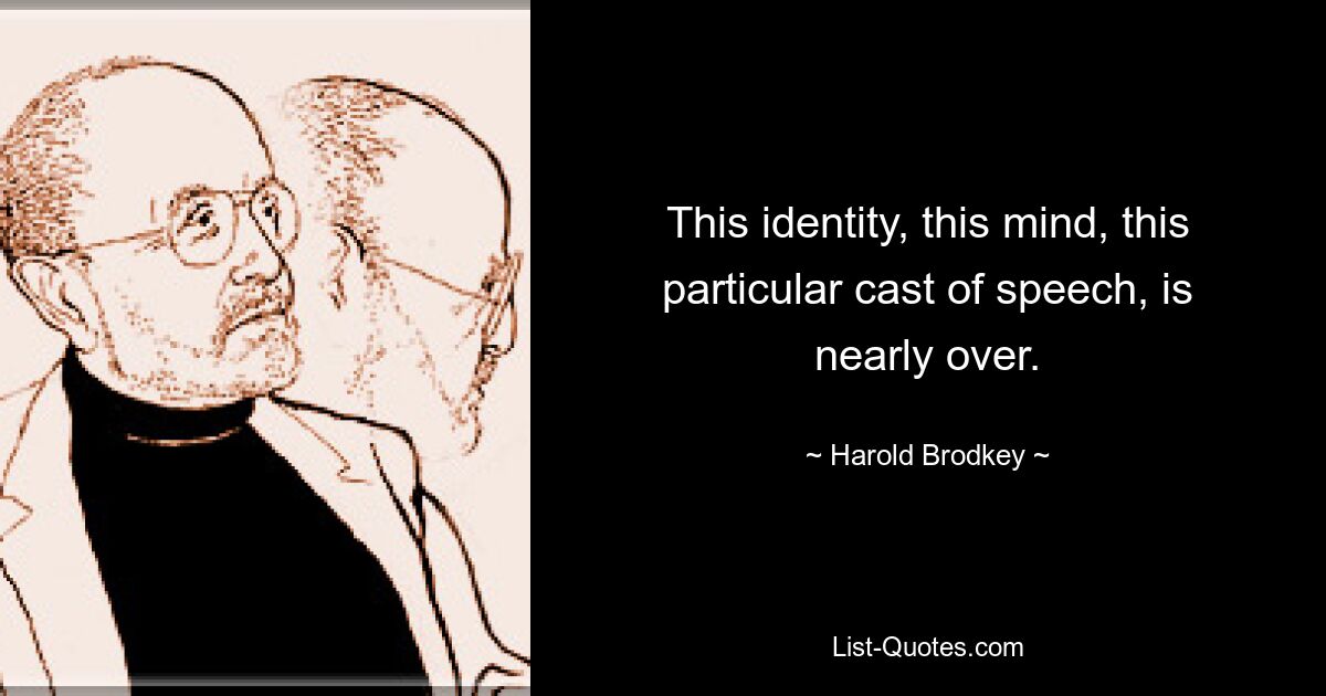 This identity, this mind, this particular cast of speech, is nearly over. — © Harold Brodkey