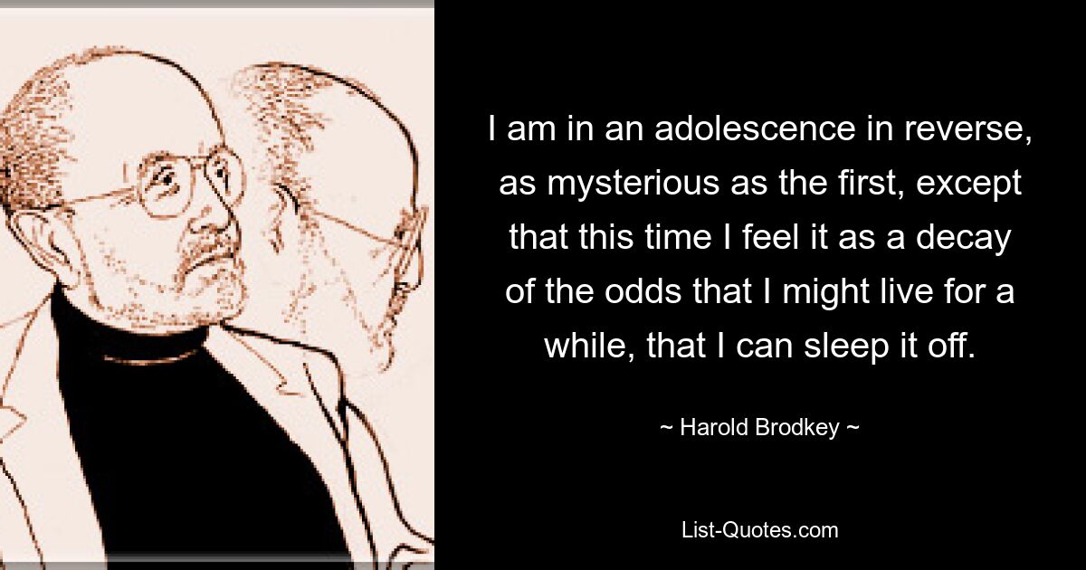 I am in an adolescence in reverse, as mysterious as the first, except that this time I feel it as a decay of the odds that I might live for a while, that I can sleep it off. — © Harold Brodkey