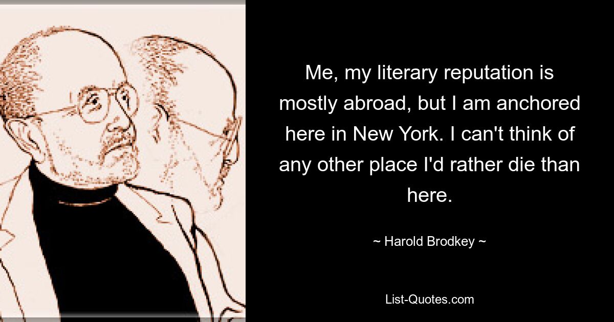 Me, my literary reputation is mostly abroad, but I am anchored here in New York. I can't think of any other place I'd rather die than here. — © Harold Brodkey