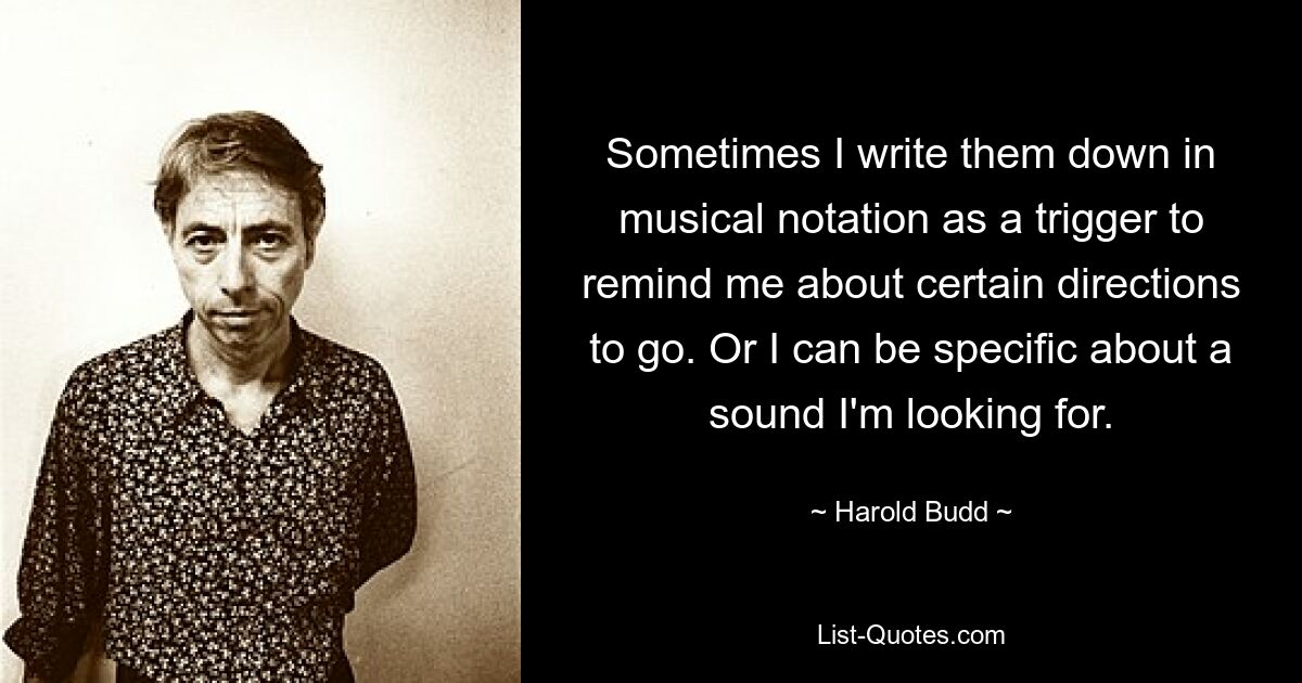 Sometimes I write them down in musical notation as a trigger to remind me about certain directions to go. Or I can be specific about a sound I'm looking for. — © Harold Budd