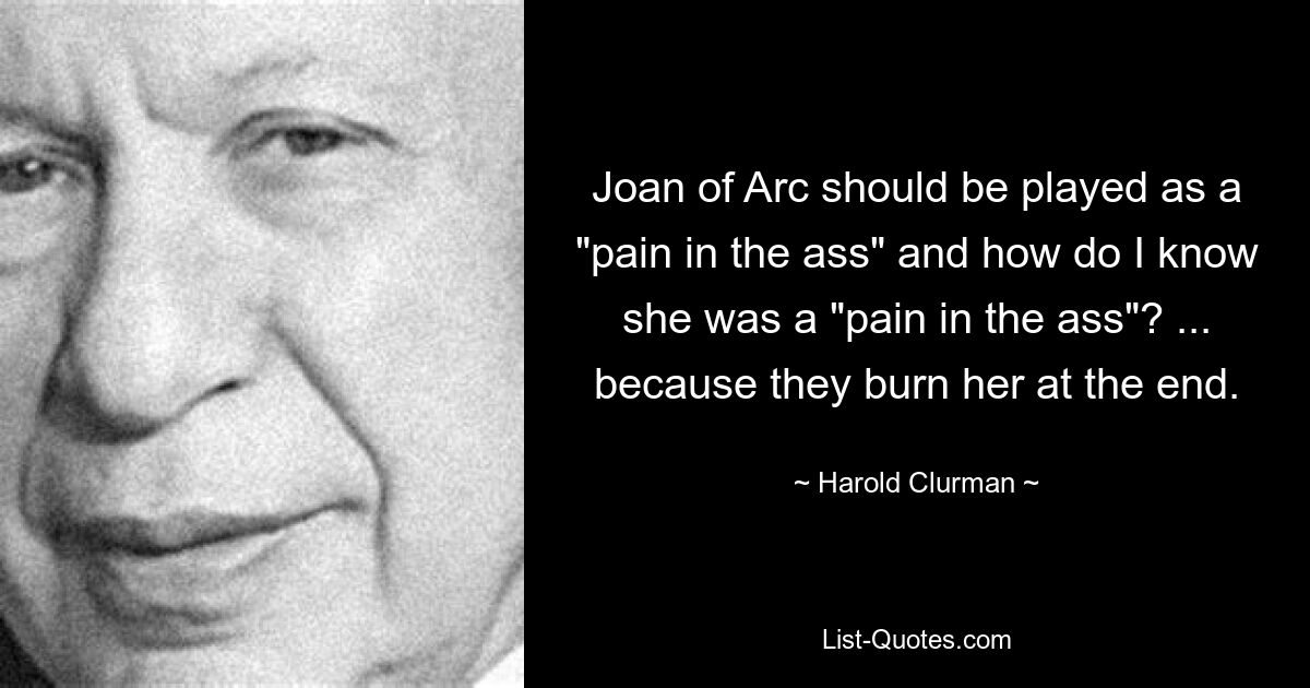 Joan of Arc should be played as a "pain in the ass" and how do I know she was a "pain in the ass"? ... because they burn her at the end. — © Harold Clurman